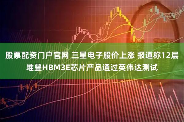 股票配资门户官网 三星电子股价上涨 报道称12层堆叠HBM3E芯片产品通过英伟达测试