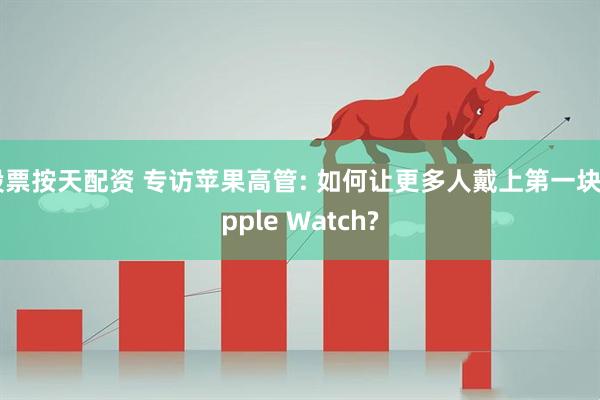 股票按天配资 专访苹果高管: 如何让更多人戴上第一块Apple Watch?