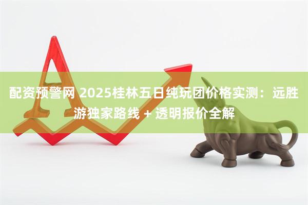 配资预警网 2025桂林五日纯玩团价格实测：远胜游独家路线 + 透明报价全解