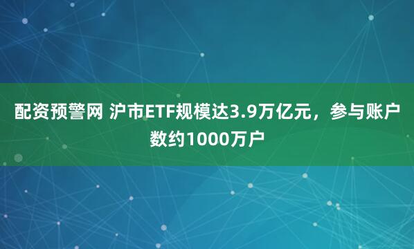 配资预警网 沪市ETF规模达3.9万亿元，参与账户数约1000万户