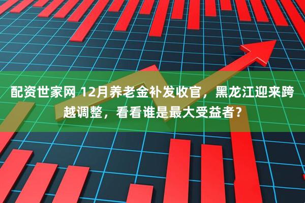 配资世家网 12月养老金补发收官，黑龙江迎来跨越调整，看看谁是最大受益者？