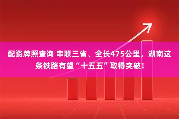 配资牌照查询 串联三省、全长475公里，湖南这条铁路有望“十五五”取得突破！