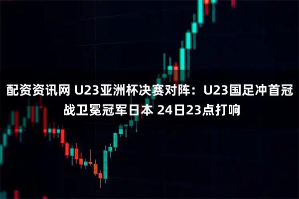 配资资讯网 U23亚洲杯决赛对阵：U23国足冲首冠 战卫冕冠军日本 24日23点打响