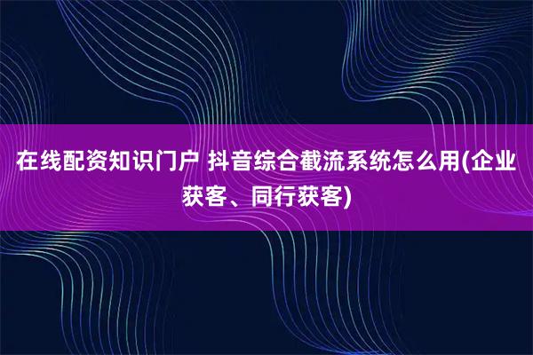 在线配资知识门户 抖音综合截流系统怎么用(企业获客、同行获客)