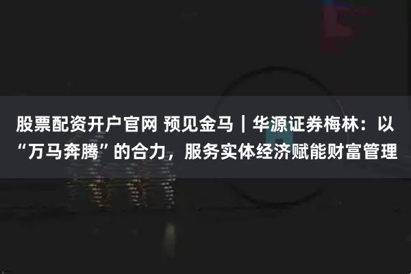 股票配资开户官网 预见金马｜华源证券梅林：以“万马奔腾”的合力，服务实体经济赋能财富管理