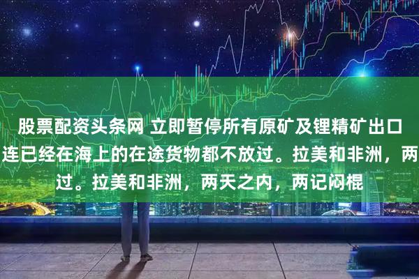 股票配资头条网 立即暂停所有原矿及锂精矿出口，禁令即刻生效，连已经在海上的在途货物都不放过。拉美和非洲，两天之内，两记闷棍
