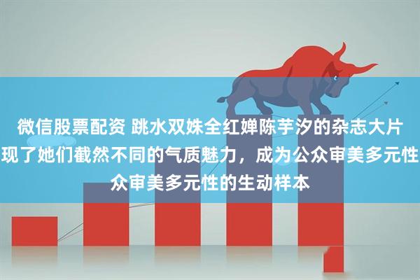 微信股票配资 跳水双姝全红婵陈芋汐的杂志大片引热议，展现了她们截然不同的气质魅力，成为公众审美多元性的生动样本